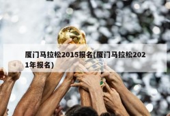 厦门马拉松2015报名(厦门马拉松2021年报名)